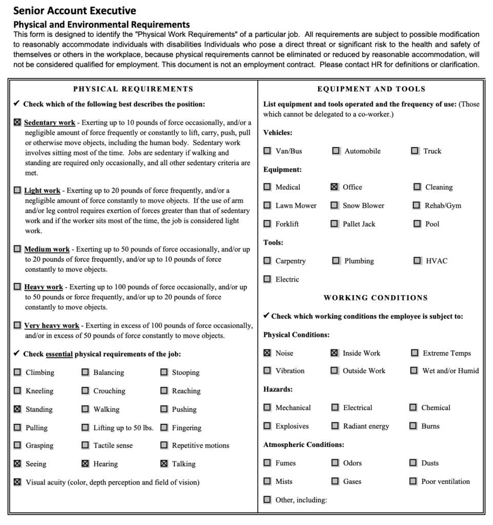 This form is designed to identify the "Physical Work Requirements" of a particular job. All requirements are subject to possible modification to reasonably accommodate individuals with disabilities Individuals who pose a direct threat or significant risk to the health and safety of themselves or others in the workplace, because physical requirements cannot be eliminated or reduced by reasonable accommodation, will not be considered qualified for employment. This document is not an employment contract. Please contact HR for definitions or clarification. Sedentary Work: Exerting up to 10 pounds of force occasionally, and/or a negligible amount of force frequently or constantly to lift, carry, push, pull or otherwise move objects, including the human body. Sedentary work involves sitting most of the time. Jobs are sedentary if walking and standing are required only occasionally, and all other sedentary criteria are met. Standing, Seeing, Hearing, Talking, Visual Acuity Use of office equipment Physical conditions include Noise and Inside Work